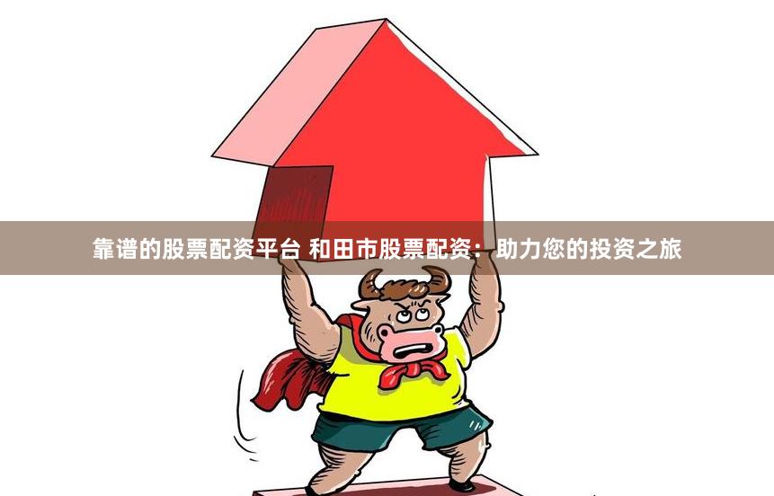 靠谱的股票配资平台 和田市股票配资：助力您的投资之旅