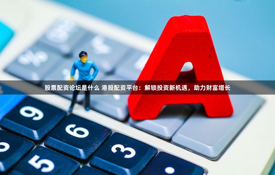 股票配资论坛是什么 港股配资平台：解锁投资新机遇，助力财富增长