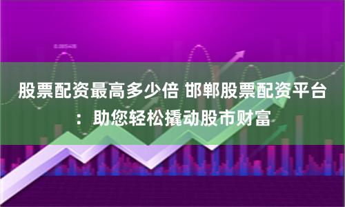股票配资最高多少倍 邯郸股票配资平台：助您轻松撬动股市财富