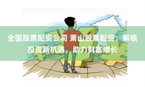 全国股票配资公司 萧山股票配资：解锁投资新机遇，助力财富增长