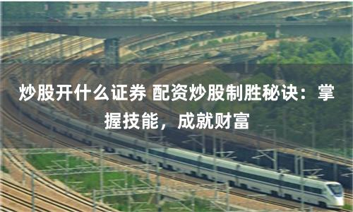 炒股开什么证券 配资炒股制胜秘诀：掌握技能，成就财富