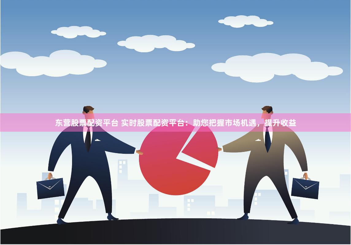 东营股票配资平台 实时股票配资平台：助您把握市场机遇，提升收益