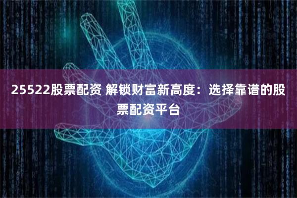 25522股票配资 解锁财富新高度：选择靠谱的股票配资平台