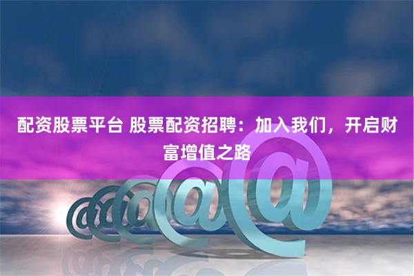 配资股票平台 股票配资招聘：加入我们，开启财富增值之路