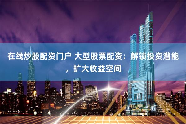 在线炒股配资门户 大型股票配资：解锁投资潜能，扩大收益空间