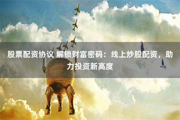 股票配资协议 解锁财富密码：线上炒股配资，助力投资新高度