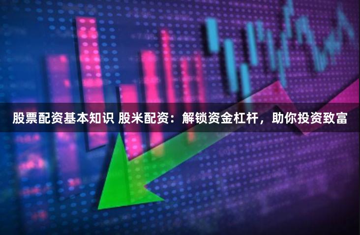 股票配资基本知识 股米配资：解锁资金杠杆，助你投资致富