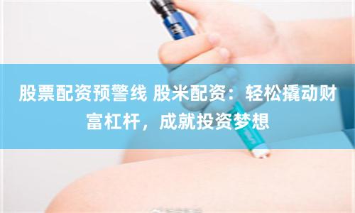 股票配资预警线 股米配资：轻松撬动财富杠杆，成就投资梦想