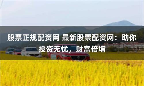 股票正规配资网 最新股票配资网：助你投资无忧，财富倍增