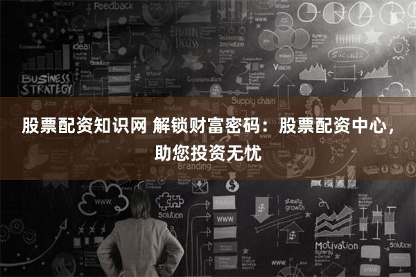 股票配资知识网 解锁财富密码：股票配资中心，助您投资无忧
