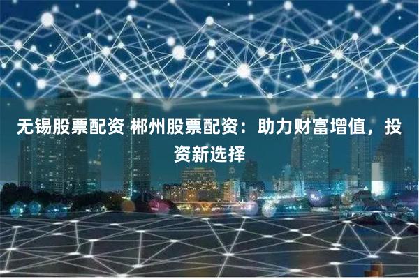 无锡股票配资 郴州股票配资：助力财富增值，投资新选择