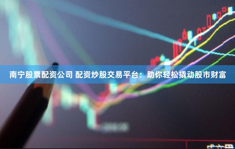 南宁股票配资公司 配资炒股交易平台：助你轻松撬动股市财富