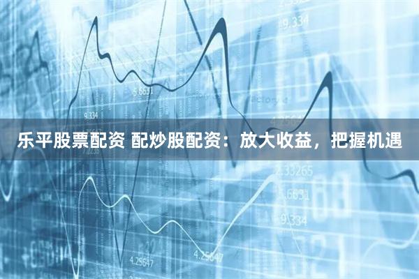 乐平股票配资 配炒股配资:放大收益,把握机遇
