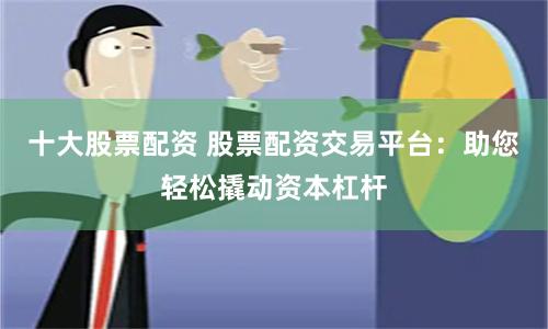 十大股票配资 股票配资交易平台:助您轻松撬动资本杠杆