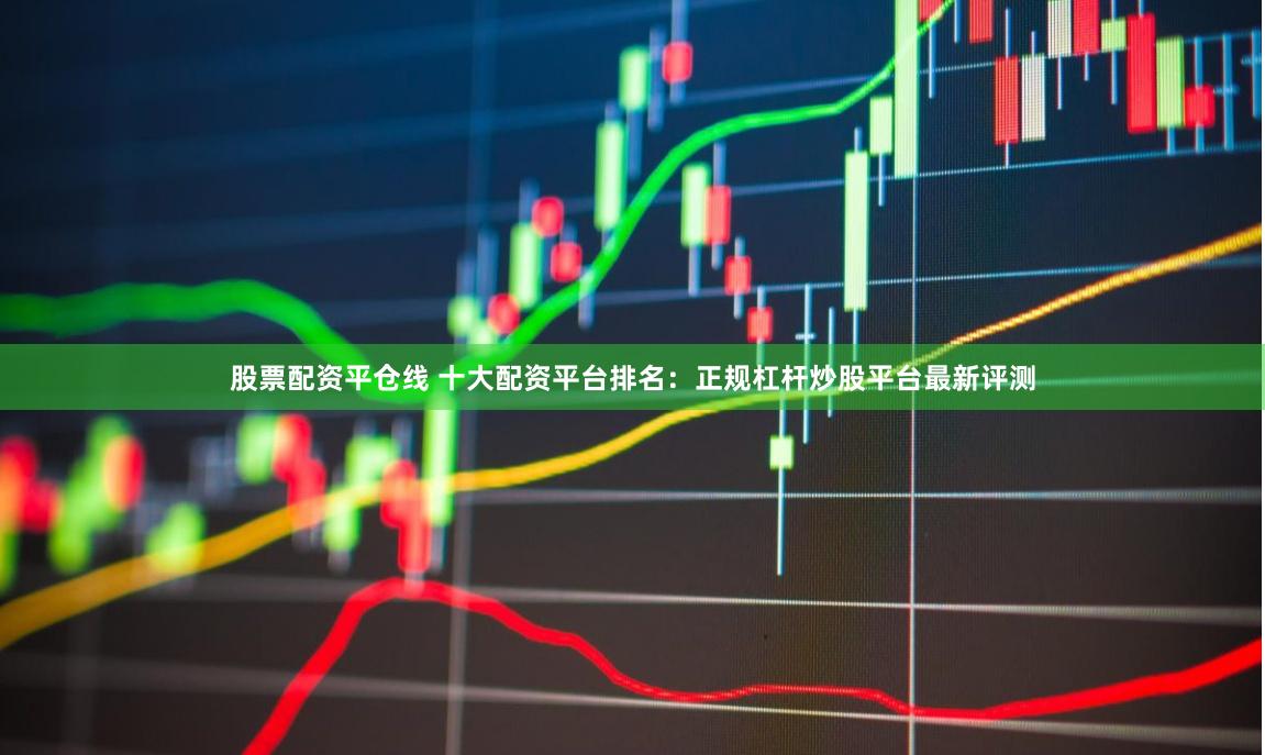 股票配资平仓线 十大配资平台排名：正规杠杆炒股平台最新评测